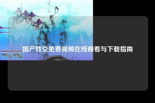 国产牲交免费视频在线观看与下载指南