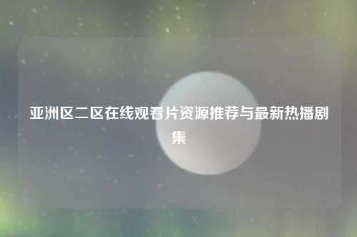 亚洲区二区在线观看片资源推荐与最新热播剧集