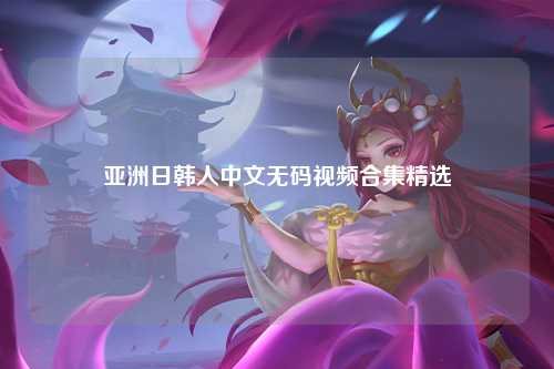 亚洲日韩人中文无码视频合集精选