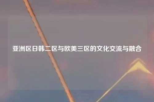 亚洲区日韩二区与欧美三区的文化交流与融合