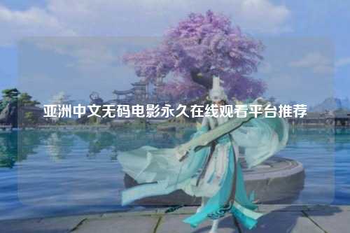 亚洲中文无码电影永久在线观看平台推荐