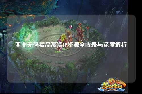 亚洲无码精品高清IP资源全收录与深度解析