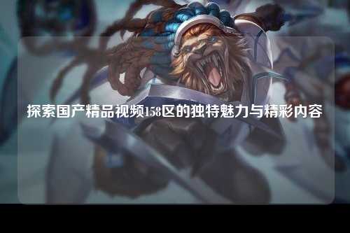 探索国产精品视频158区的独特魅力与精彩内容