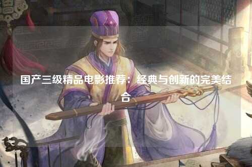 国产三级精品电影推荐：经典与创新的完美结合