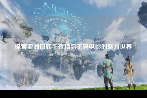 探索亚洲日韩午夜精品无码电影的魅力世界