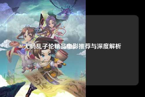 无码乱子伦精品电影推荐与深度解析