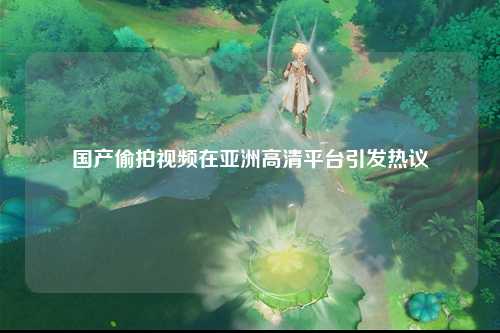 国产偷拍视频在亚洲高清平台引发热议