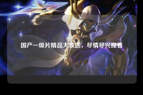 国产一级片精品大放送，尽情尽兴观看
