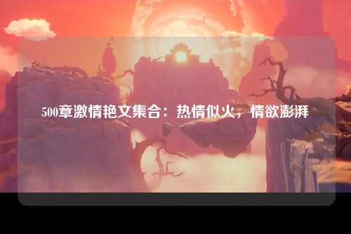 500章激情艳文集合：热情似火，情欲澎湃