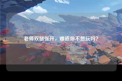 老师双腿张开，难道你不想玩吗？