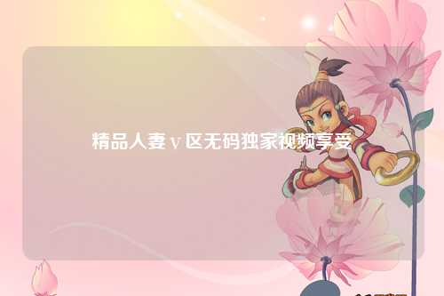 精品人妻ⅴ区无码独家视频享受