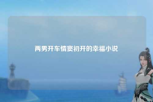 两男开车情窦初开的幸福小说