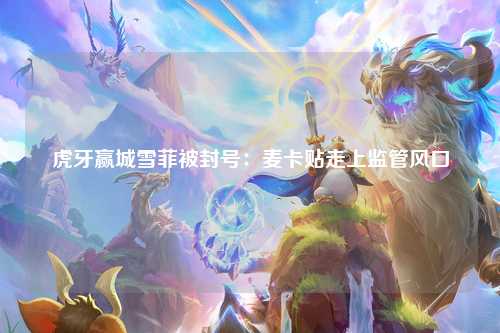 虎牙赢城雪菲被封号：麦卡贴走上监管风口