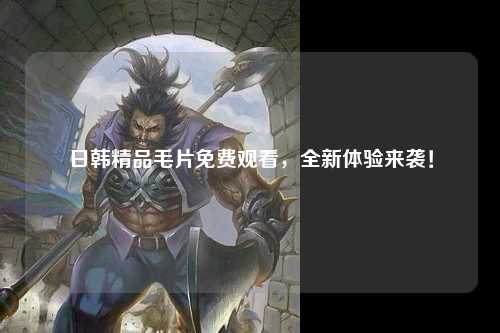 日韩精品毛片免费观看，全新体验来袭！