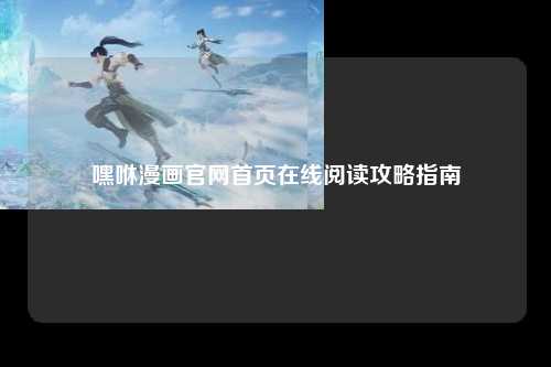 嘿咻漫画官网首页在线阅读攻略指南