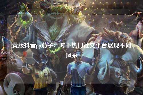 黄版抖音pp茄子：时下热门社交平台展现不同风采