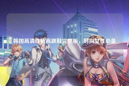 韩国高清红色高跟鞋完整版，时尚女性必备