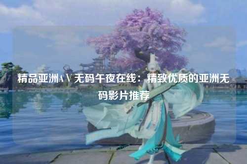 精品亚洲AⅤ无码午夜在线：精致优质的亚洲无码影片推荐
