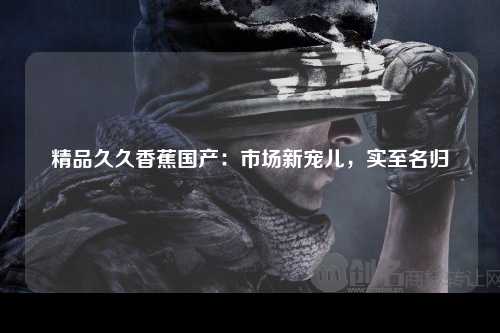 精品久久香蕉国产：市场新宠儿，实至名归