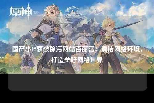 国产小12萝破除污网站百丽宫：清洁网络环境，打造美好网络世界
