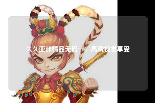久久亚洲精品无码一，高清视觉享受