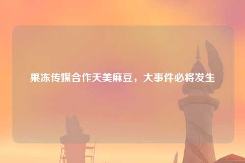 果冻传媒合作天美麻豆，大事件必将发生