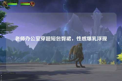 老师办公室穿超短包臀裙，性感爆乳浮现
