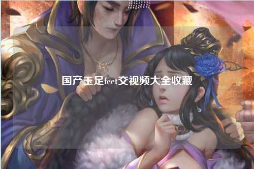 国产玉足feet交视频大全收藏