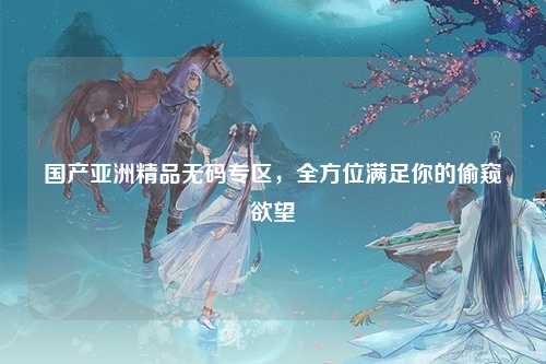 国产亚洲精品无码专区，全方位满足你的偷窥欲望