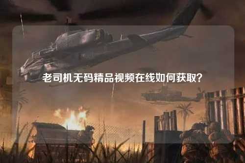 老司机无码精品视频在线如何获取？