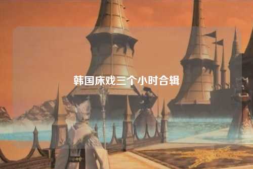韩国床戏三个小时合辑