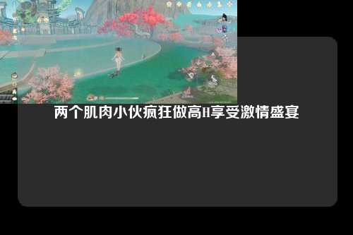 两个肌肉小伙疯狂做高H享受激情盛宴