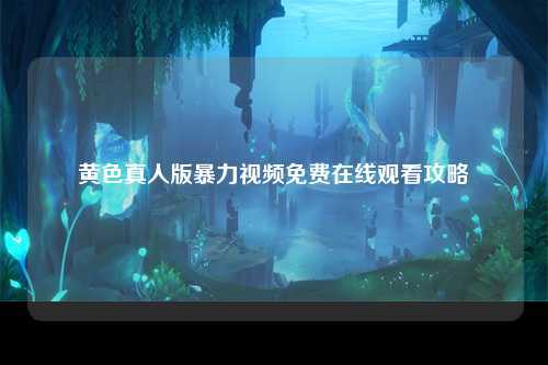 黄色真人版暴力视频免费在线观看攻略