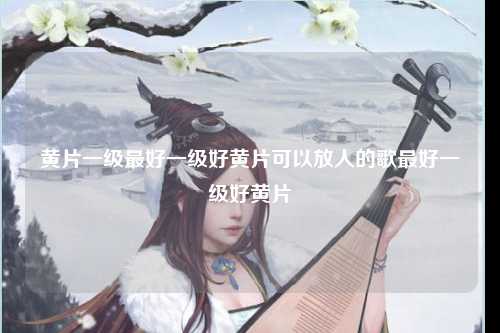 黄片一级最好一级好黄片可以放人的歌最好一级好黄片
