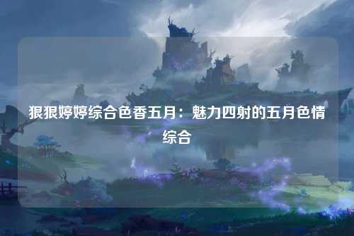 狠狠婷婷综合色香五月：魅力四射的五月色情综合