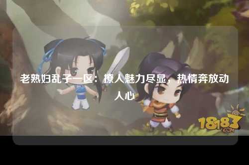 老熟妇乱子一区：撩人魅力尽显，热情奔放动人心