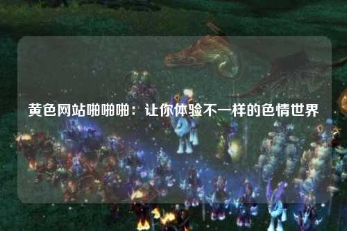 黄色网站啪啪啪：让你体验不一样的色情世界