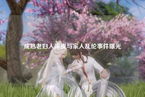 成熟老妇人深夜与家人乱伦事件曝光