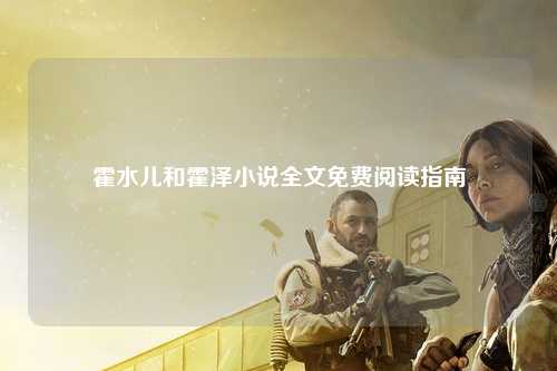 霍水儿和霍泽小说全文免费阅读指南