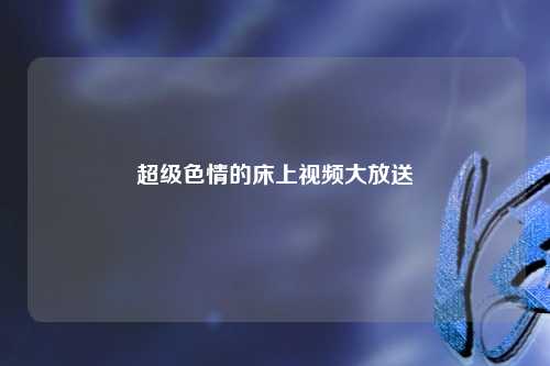 超级色情的床上视频大放送