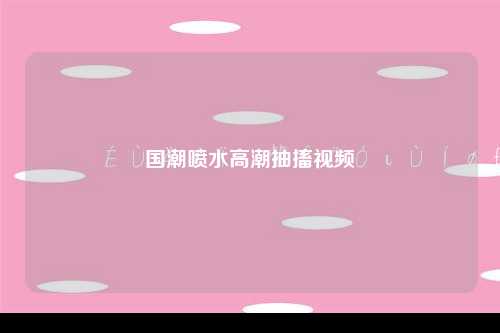 国潮喷水高潮抽搐视频