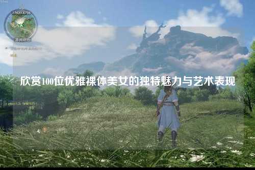 欣赏100位优雅裸体美女的独特魅力与艺术表现