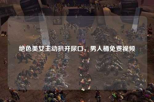 绝色美女主动扒开尿口，男人桶免费视频