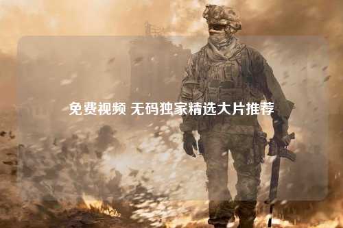 免费视频 无码独家精选大片推荐