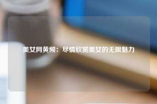 美女网黄频：尽情欣赏美女的无限魅力