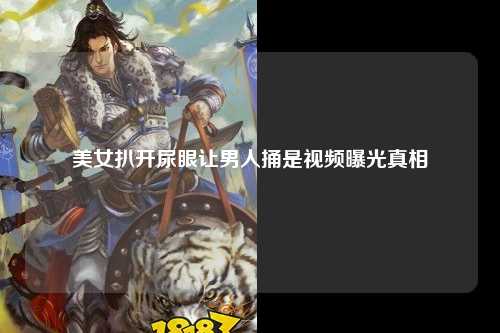 美女扒开尿眼让男人捅是视频曝光真相