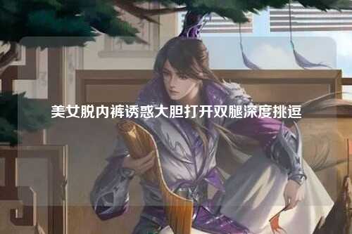 美女脱内裤诱惑大胆打开双腿深度挑逗