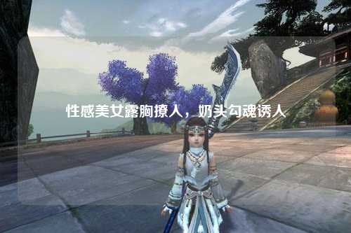 性感美女露胸撩人，奶头勾魂诱人