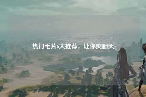 热门毛片6大推荐，让你爽翻天