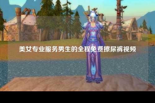 美女专业服务男生的全程免费擦尿裤视频